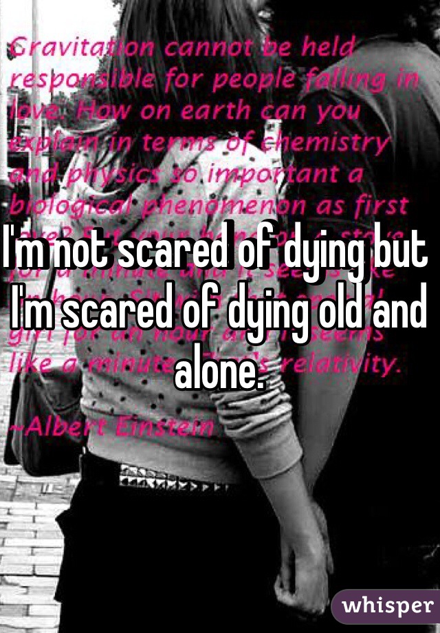 I'm not scared of dying but I'm scared of dying old and alone. 