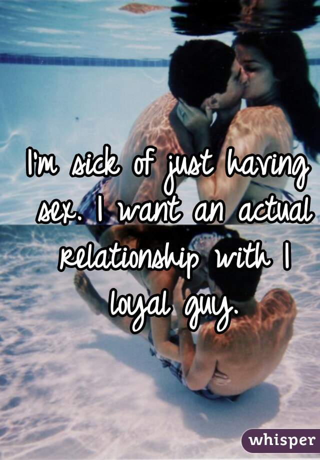 I'm sick of just having sex. I want an actual relationship with I loyal guy.