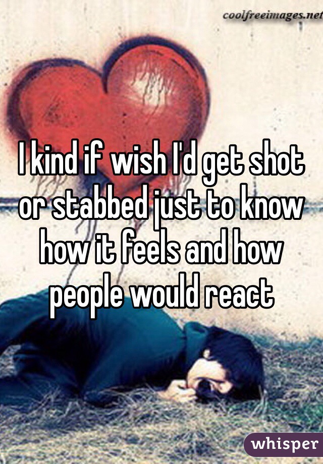 I kind if wish I'd get shot or stabbed just to know how it feels and how people would react