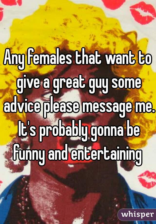 Any females that want to give a great guy some advice please message me. It's probably gonna be funny and entertaining 