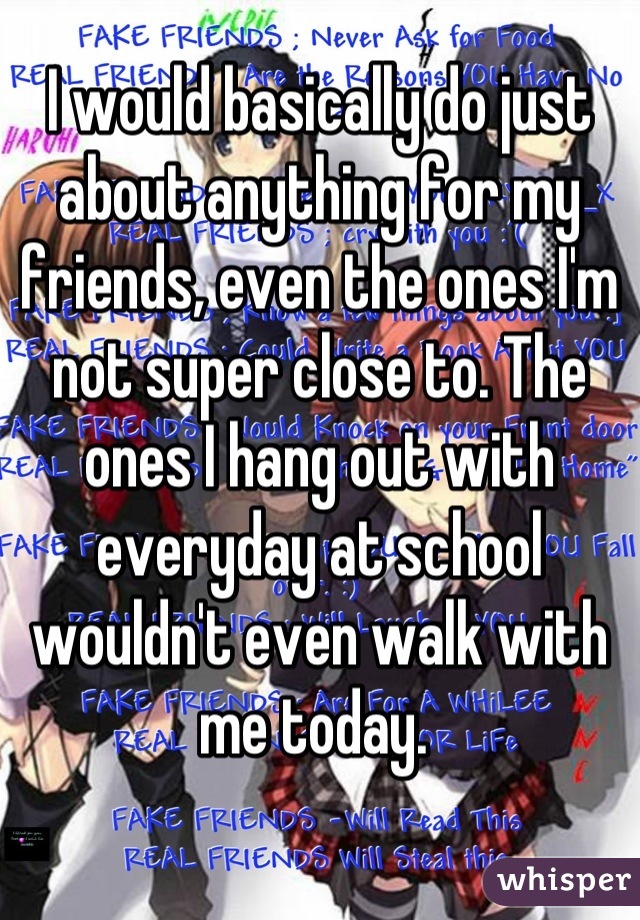 I would basically do just about anything for my friends, even the ones I'm not super close to. The ones I hang out with everyday at school wouldn't even walk with me today. 