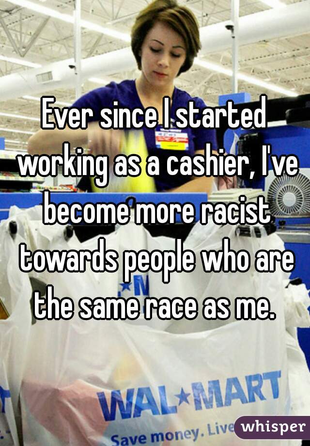 Ever since I started working as a cashier, I've become more racist towards people who are the same race as me. 