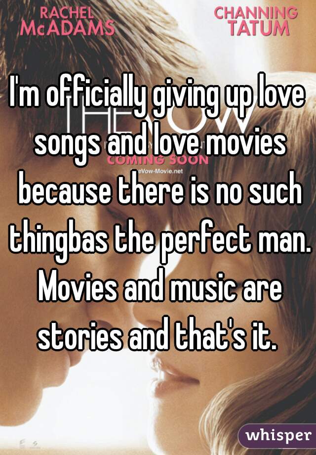 I'm officially giving up love songs and love movies because there is no such thingbas the perfect man. Movies and music are stories and that's it. 