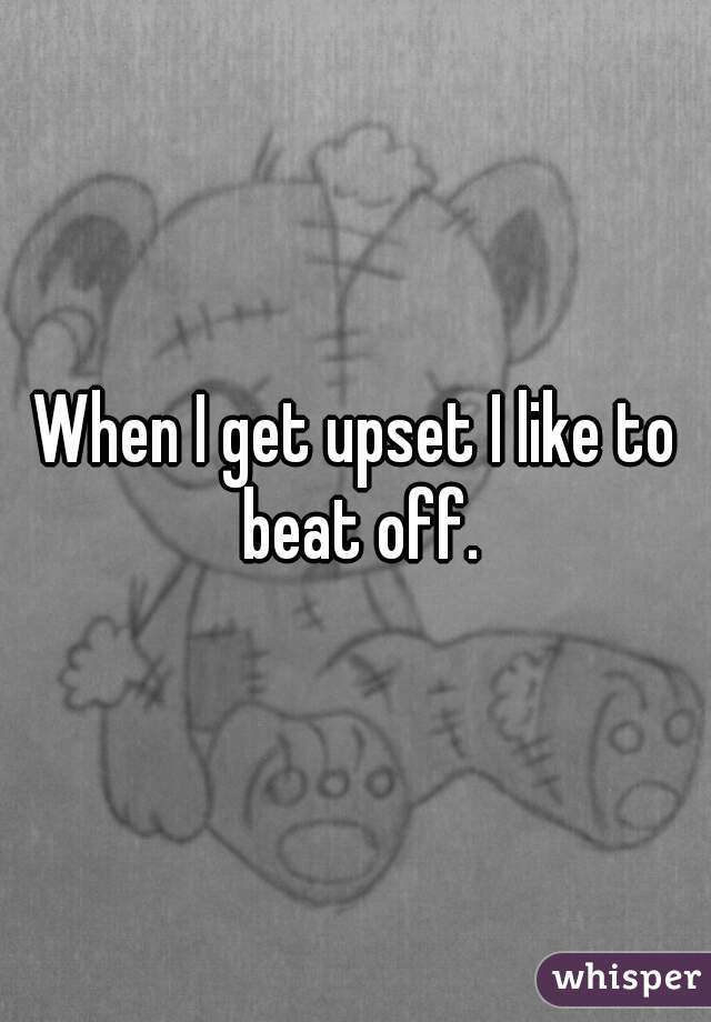 When I get upset I like to beat off.