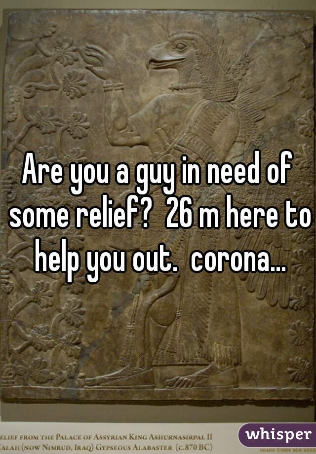 Are you a guy in need of some relief?  26 m here to help you out.  corona...