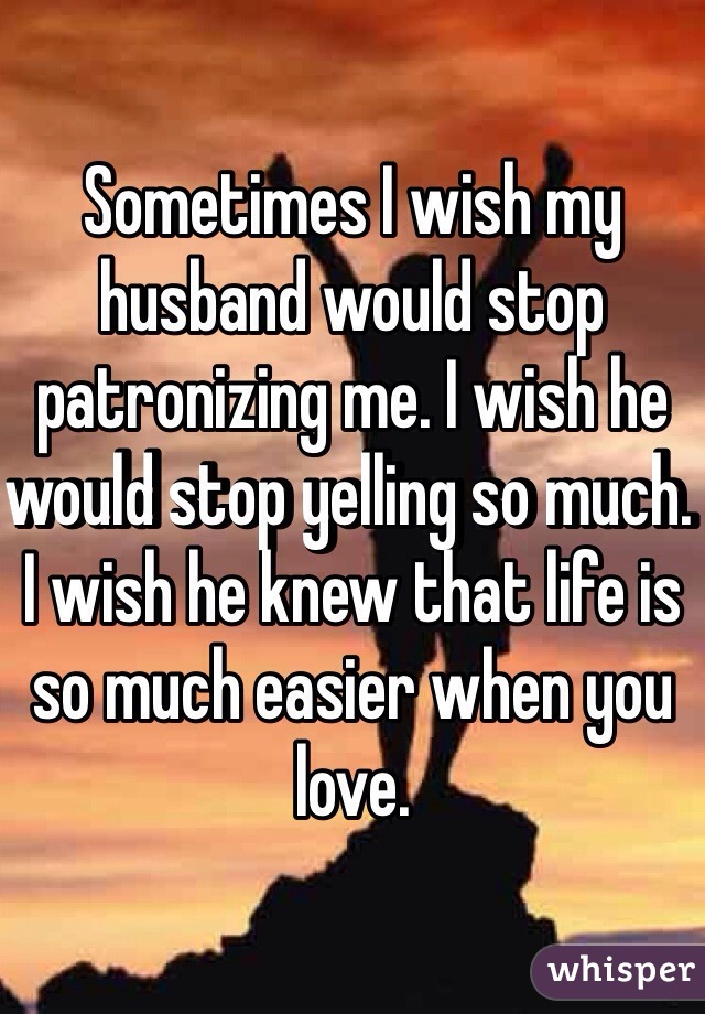 Sometimes I wish my husband would stop patronizing me. I wish he would stop yelling so much. I wish he knew that life is so much easier when you love.