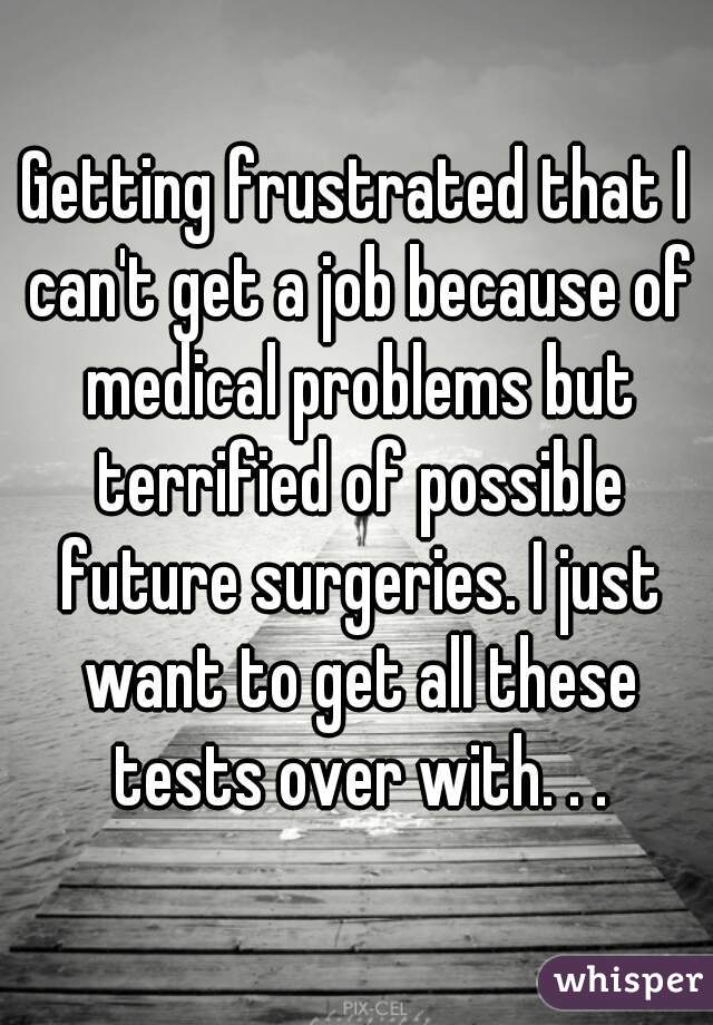 Getting frustrated that I can't get a job because of medical problems but terrified of possible future surgeries. I just want to get all these tests over with. . .