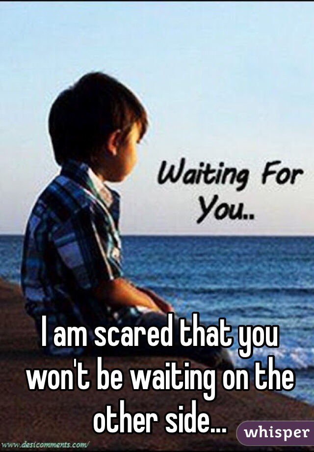 I am scared that you won't be waiting on the other side... 