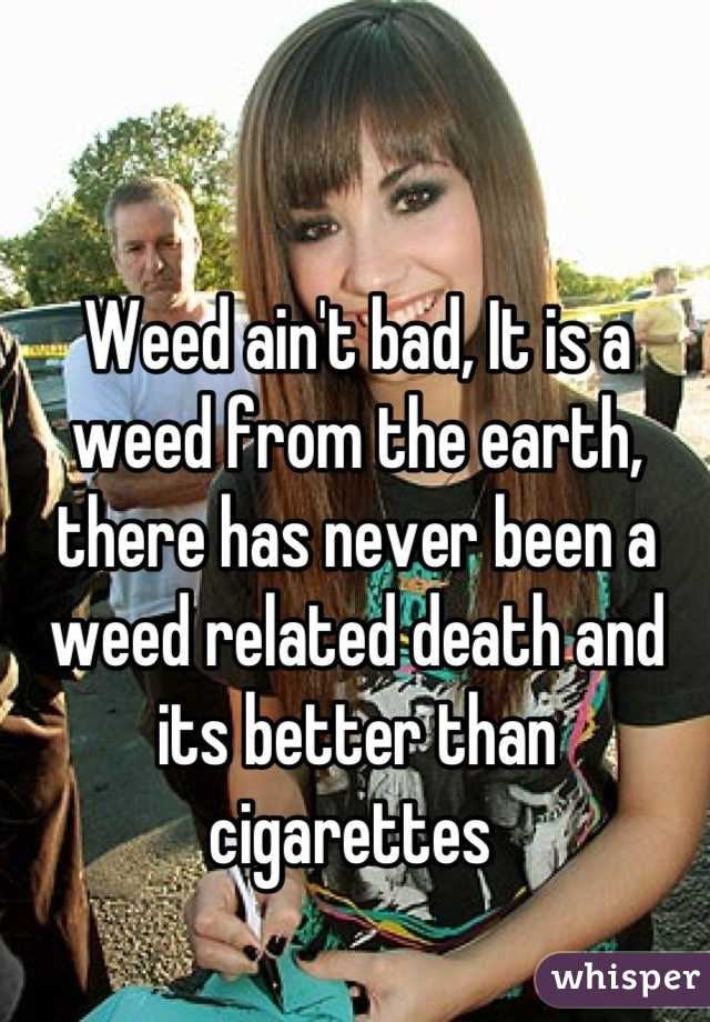Weed ain't bad, It is a weed from the earth, there has never been a weed related death and its better than cigarettes 