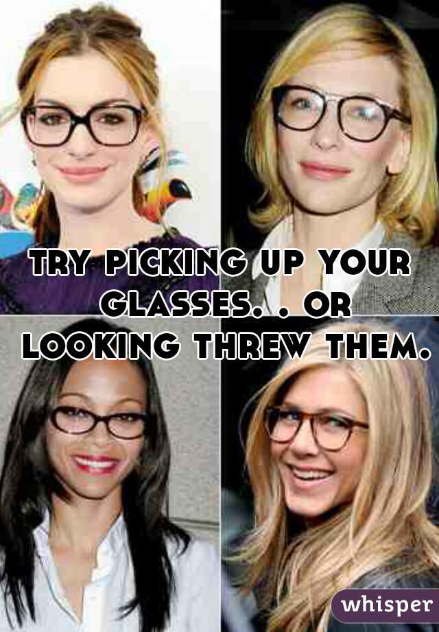 try picking up your glasses. . or looking threw them.