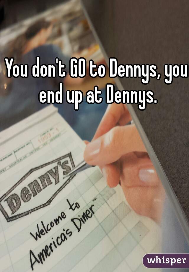 You don't GO to Dennys, you end up at Dennys.