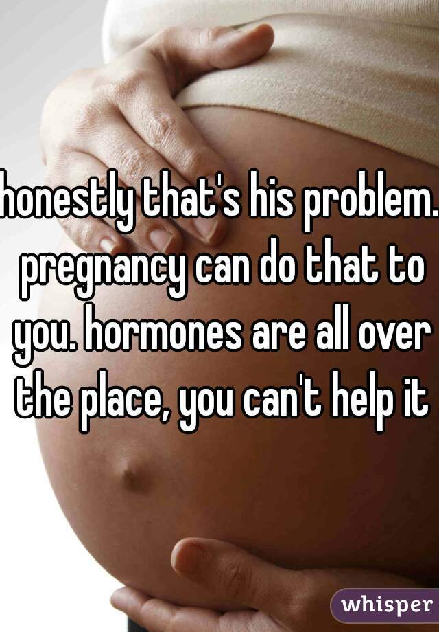 honestly that's his problem. pregnancy can do that to you. hormones are all over the place, you can't help it