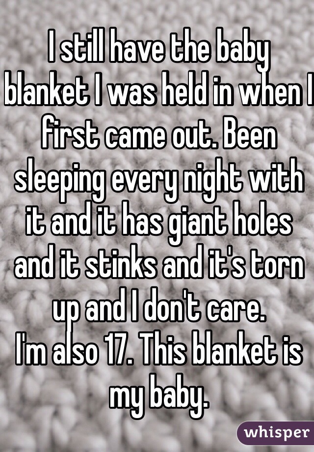 I still have the baby blanket I was held in when I first came out. Been sleeping every night with it and it has giant holes and it stinks and it's torn up and I don't care.
I'm also 17. This blanket is my baby. 