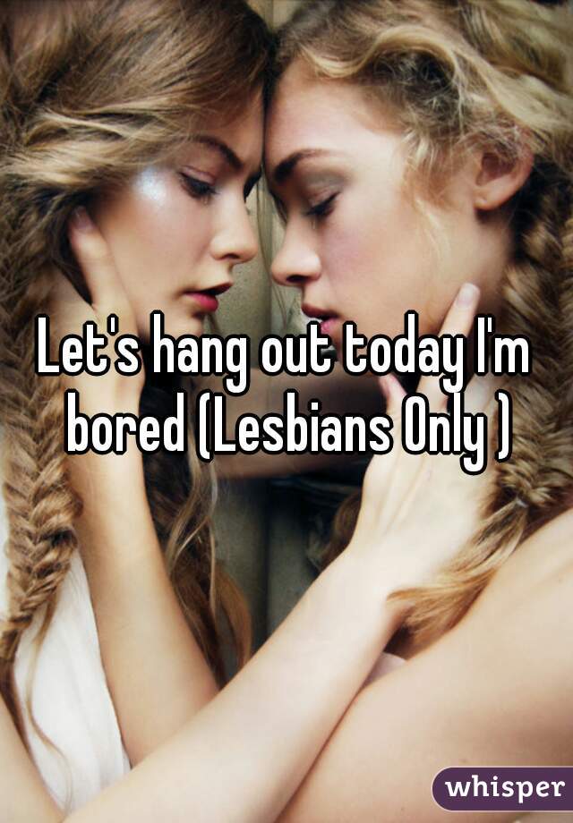 Let's hang out today I'm bored (Lesbians Only )