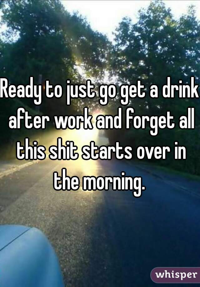 Ready to just go get a drink after work and forget all this shit starts over in the morning. 