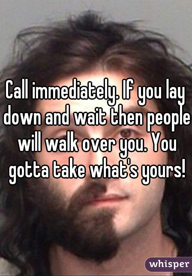 Call immediately. If you lay down and wait then people will walk over you. You gotta take what's yours!