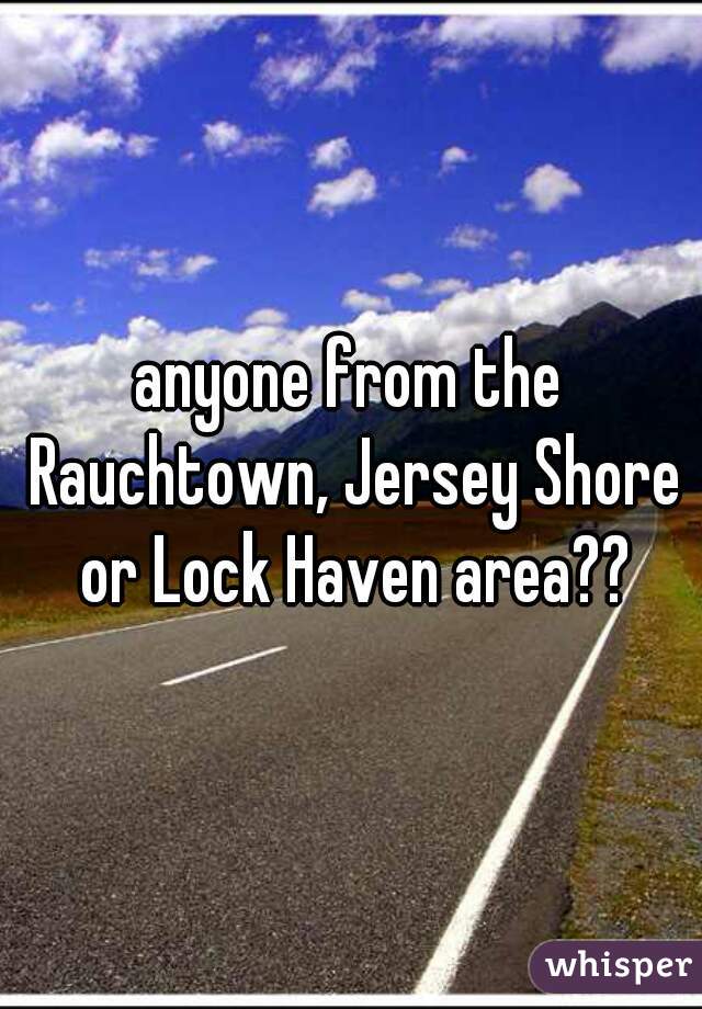 anyone from the Rauchtown, Jersey Shore or Lock Haven area??