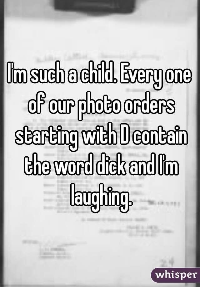 I'm such a child. Every one of our photo orders starting with D contain the word dick and I'm laughing.