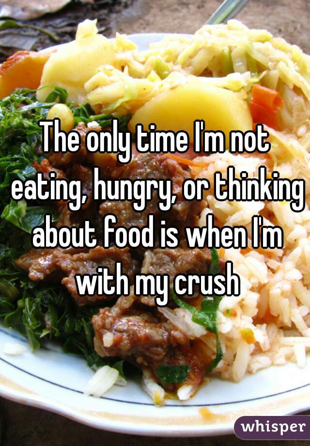 The only time I'm not eating, hungry, or thinking about food is when I'm with my crush