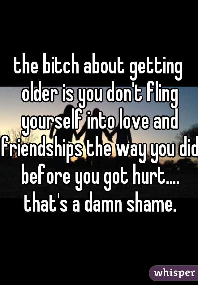 the bitch about getting older is you don't fling yourself into love and friendships the way you did before you got hurt.... that's a damn shame.