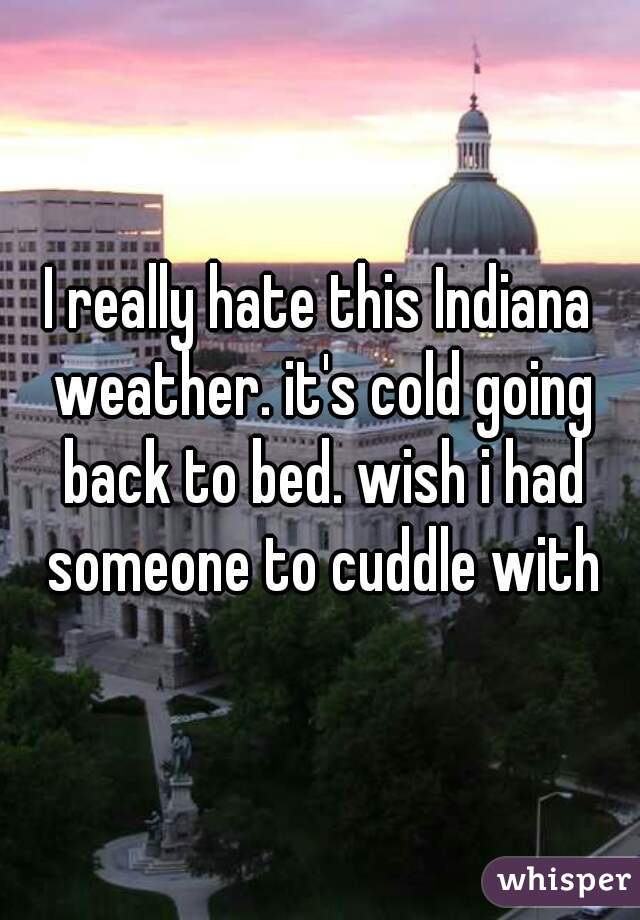 I really hate this Indiana weather. it's cold going back to bed. wish i had someone to cuddle with