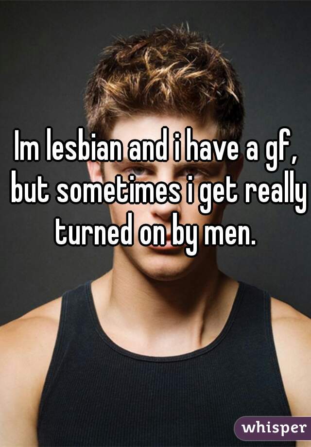 Im lesbian and i have a gf, but sometimes i get really turned on by men. 