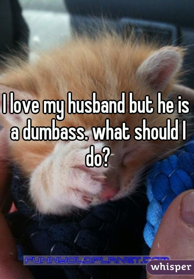 I love my husband but he is a dumbass. what should I do?