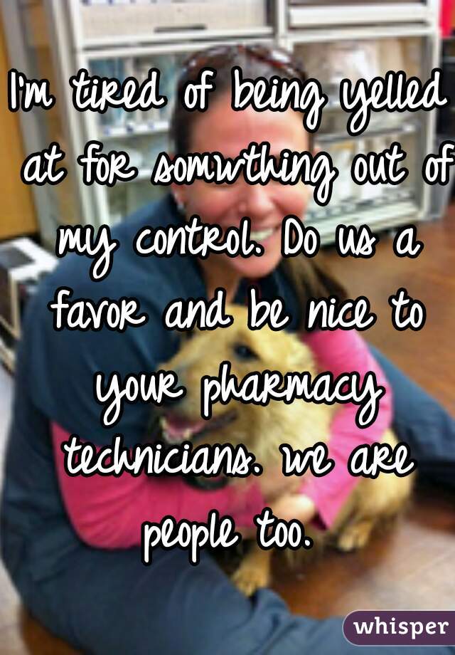 I'm tired of being yelled at for somwthing out of my control. Do us a favor and be nice to your pharmacy technicians. we are people too. 