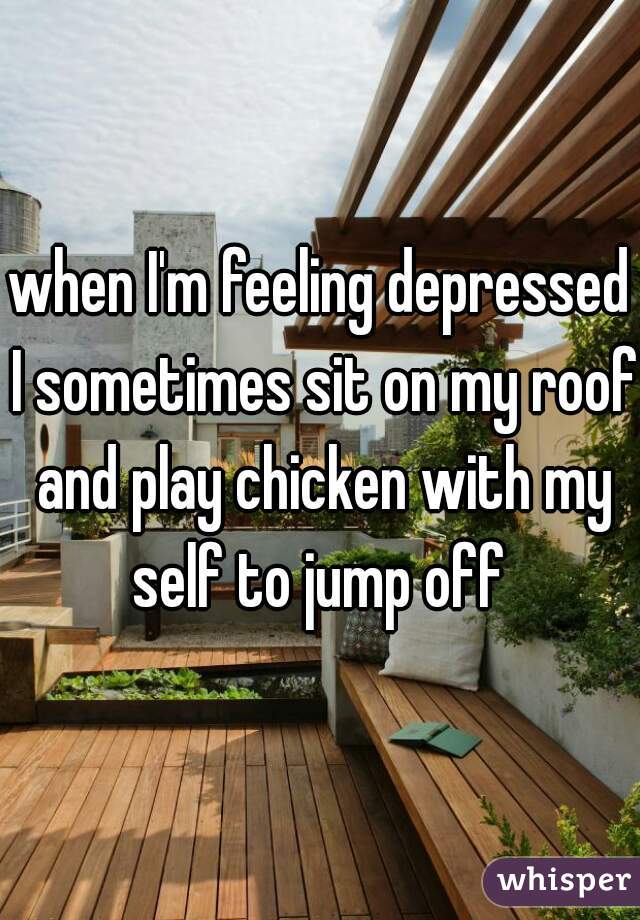 when I'm feeling depressed I sometimes sit on my roof and play chicken with my self to jump off 