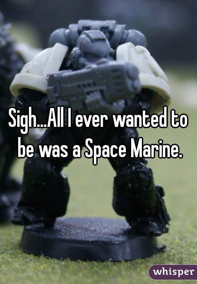 Sigh...All I ever wanted to be was a Space Marine.