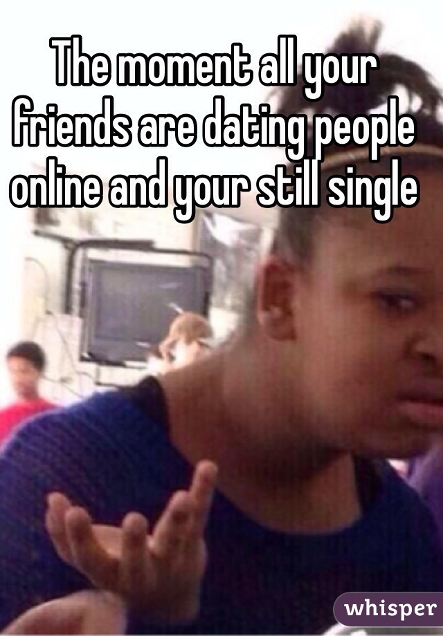 The moment all your friends are dating people online and your still single