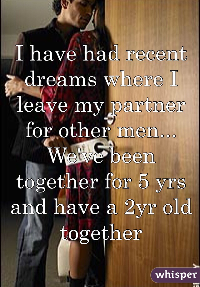 I have had recent dreams where I leave my partner for other men... We've been together for 5 yrs and have a 2yr old together