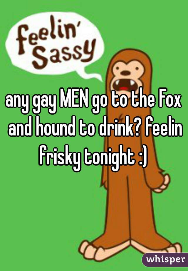 any gay MEN go to the Fox and hound to drink? feelin frisky tonight :) 