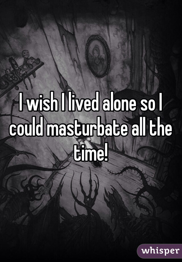 I wish I lived alone so I could masturbate all the time! 