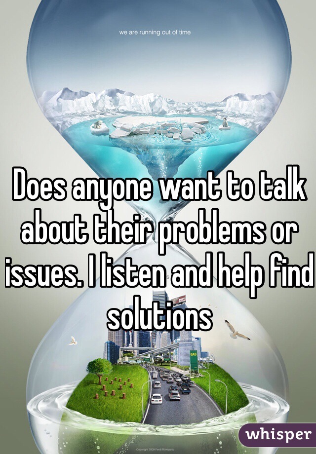 Does anyone want to talk about their problems or issues. I listen and help find solutions 