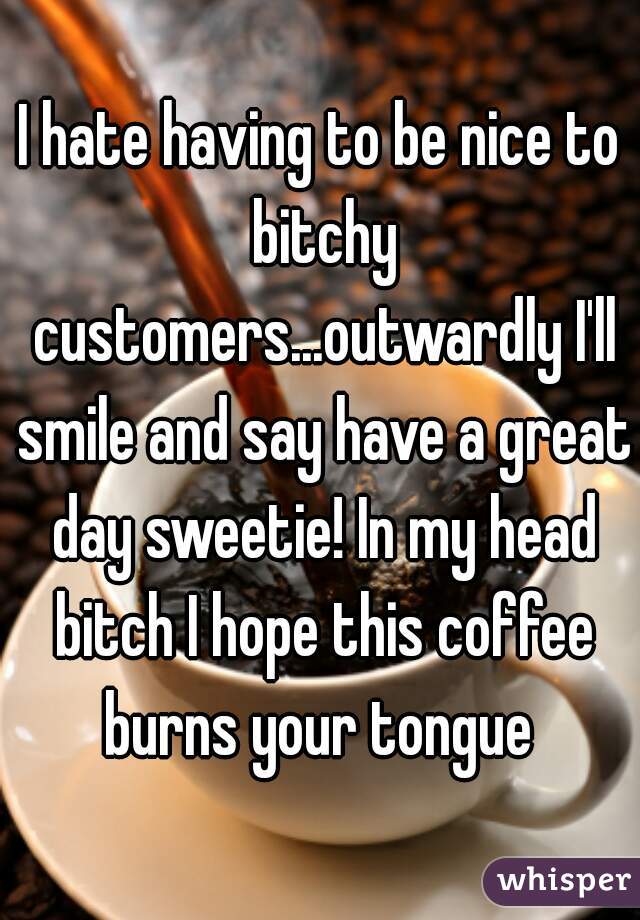 I hate having to be nice to bitchy customers...outwardly I'll smile and say have a great day sweetie! In my head bitch I hope this coffee burns your tongue 