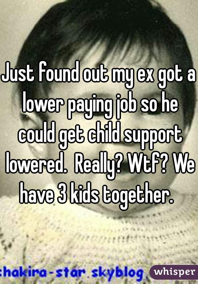 Just found out my ex got a lower paying job so he could get child support lowered.  Really? Wtf? We have 3 kids together.  