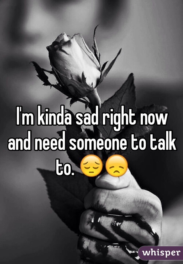 I'm kinda sad right now and need someone to talk to. 😔😞