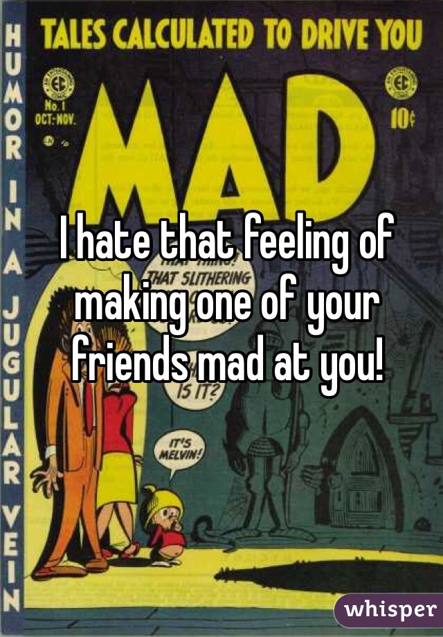 I hate that feeling of making one of your friends mad at you!