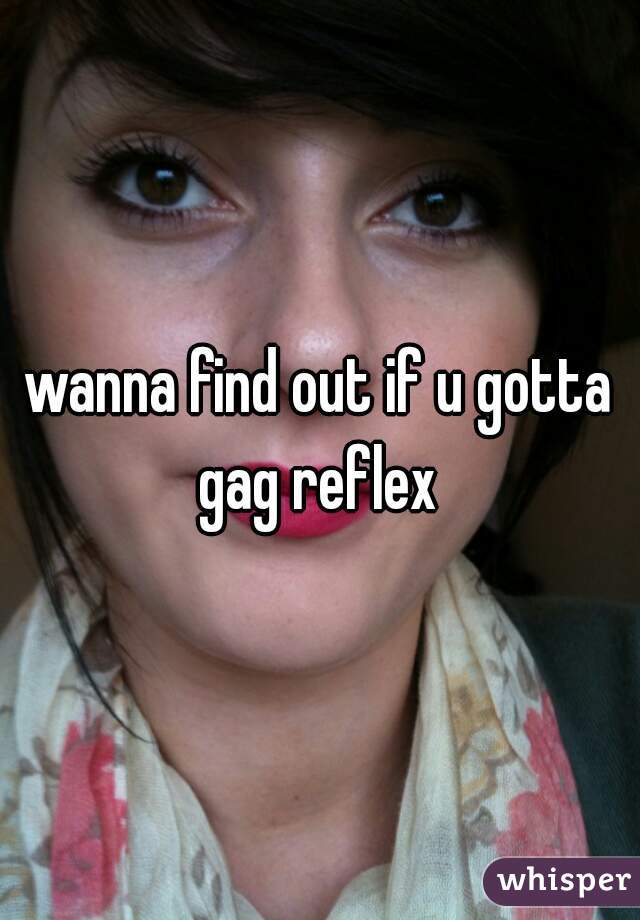 wanna find out if u gotta gag reflex 