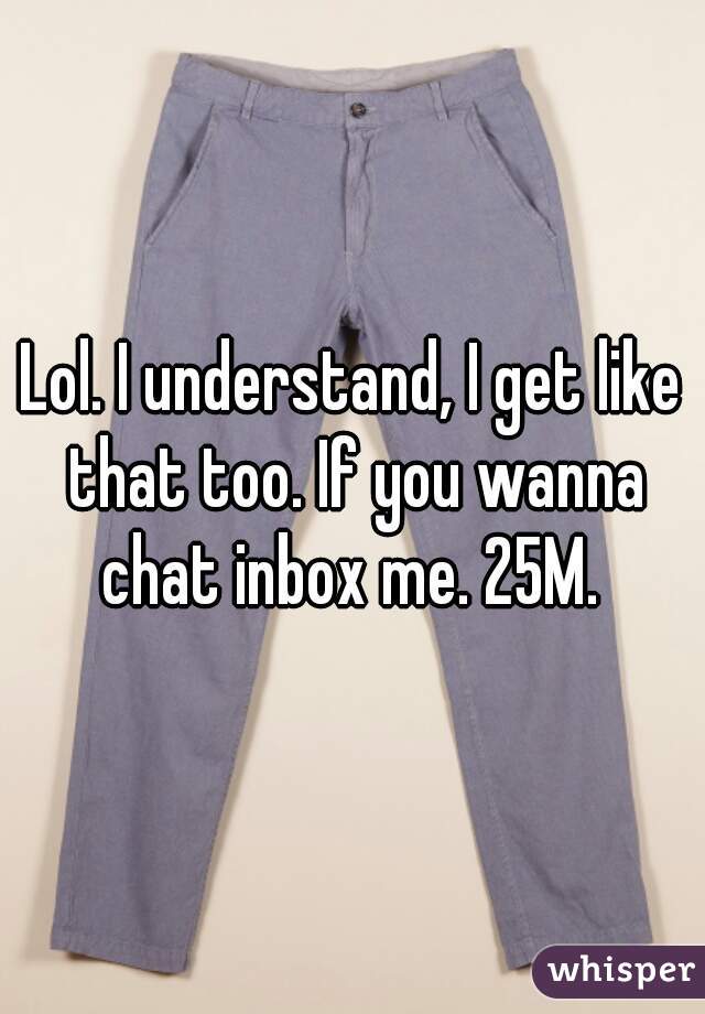 Lol. I understand, I get like that too. If you wanna chat inbox me. 25M. 
