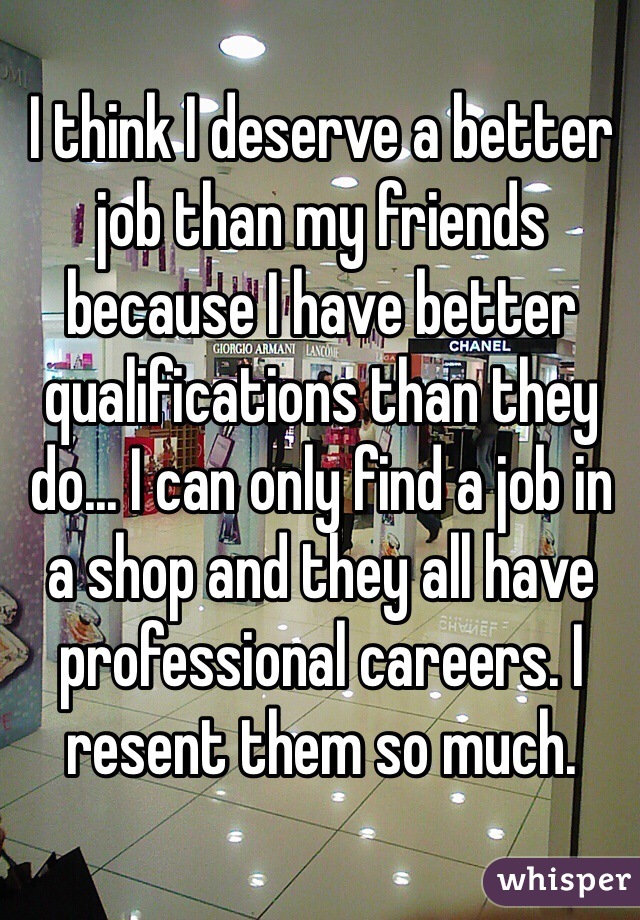 I think I deserve a better job than my friends because I have better qualifications than they do... I can only find a job in a shop and they all have professional careers. I resent them so much. 