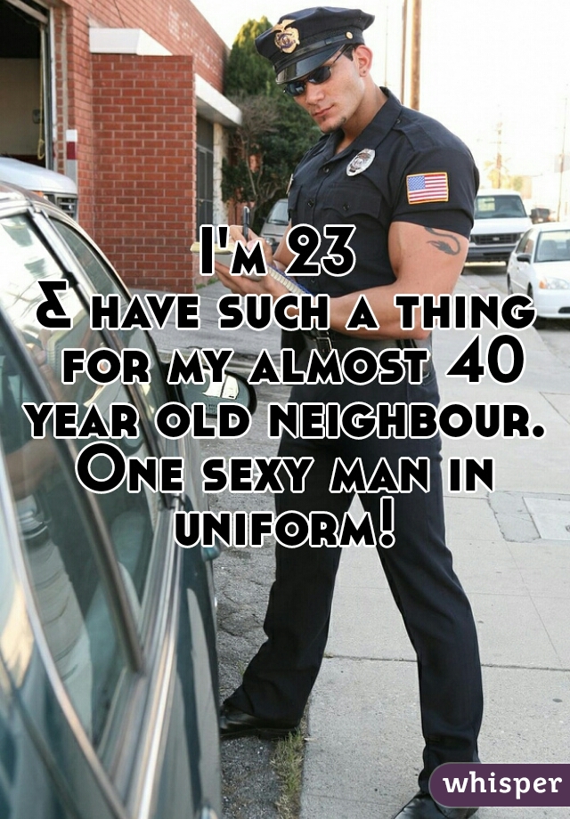 I'm 23 
& have such a thing for my almost 40 year old neighbour. 
One sexy man in uniform! 