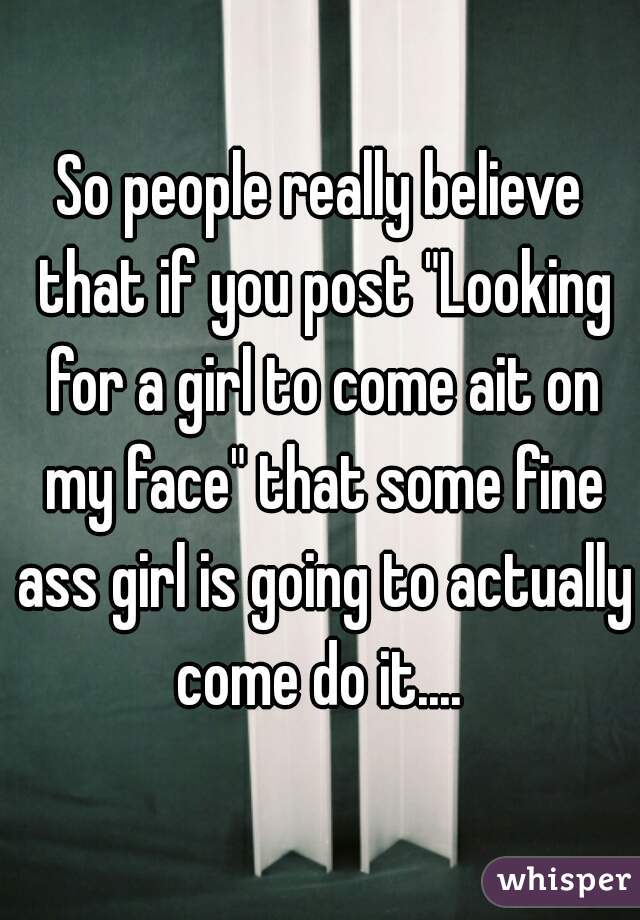 So people really believe that if you post "Looking for a girl to come ait on my face" that some fine ass girl is going to actually come do it.... 