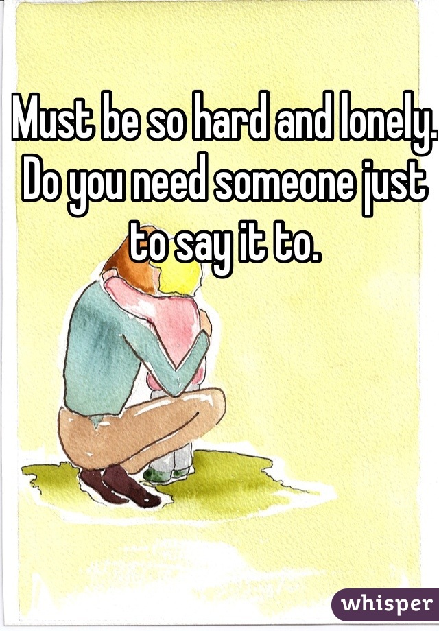 Must be so hard and lonely. 
Do you need someone just to say it to.