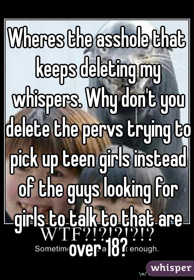 Wheres the asshole that keeps deleting my whispers. Why don't you delete the pervs trying to pick up teen girls instead of the guys looking for girls to talk to that are over 18?