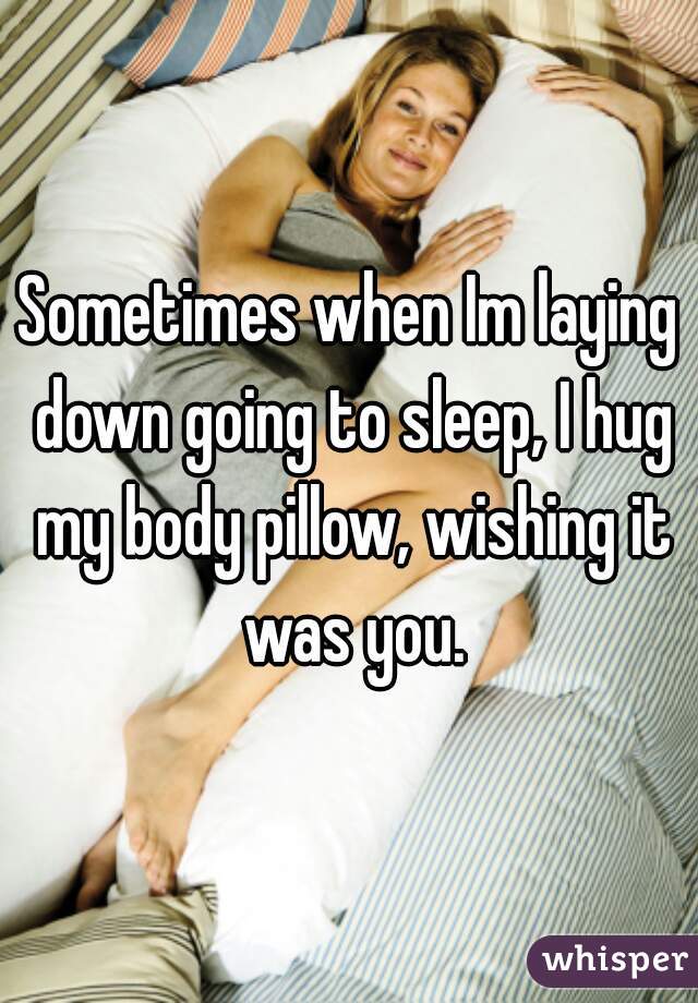 Sometimes when Im laying down going to sleep, I hug my body pillow, wishing it was you.