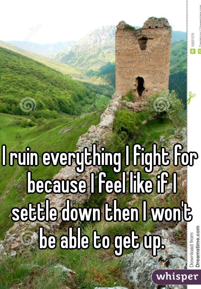 I ruin everything I fight for because I feel like if I settle down then I won't be able to get up.