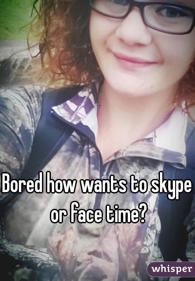 Bored how wants to skype or face time?