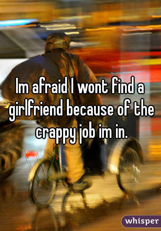 Im afraid I wont find a girlfriend because of the crappy job im in.